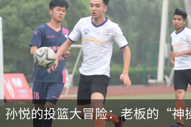 孙悦的投篮大冒险：老板的“神操作