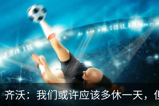 齐沃：我们或许应该多休一天，但赛程就是如此，我们必须适应